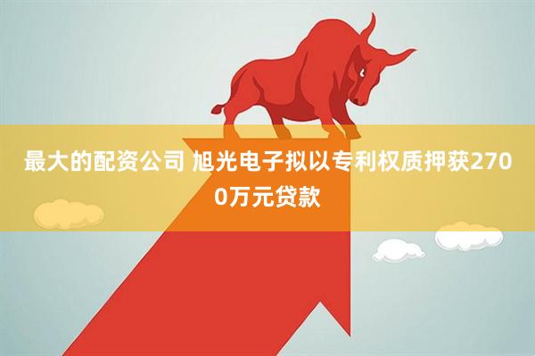 最大的配资公司 旭光电子拟以专利权质押获2700万元贷款