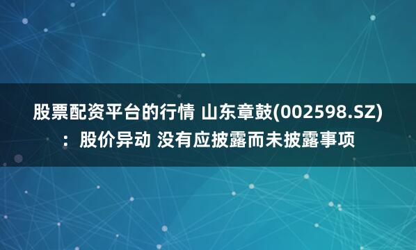 股票配资平台的行情 山东章鼓(002598.SZ)：股价异动 没有应披露而未披露事项