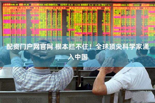 配资门户网官网 根本拦不住！全球顶尖科学家涌入中国
