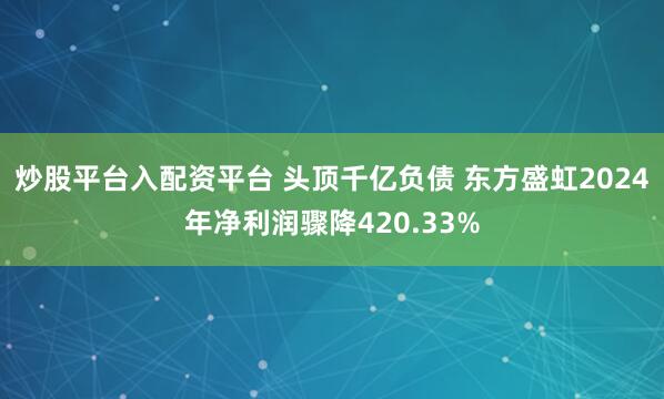 炒股平台入配资平台 头顶千亿负债 东方盛虹2024年净利润骤降420.33%