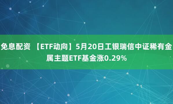 免息配资 【ETF动向】5月20日工银瑞信中证稀有金属主题ETF基金涨0.29%