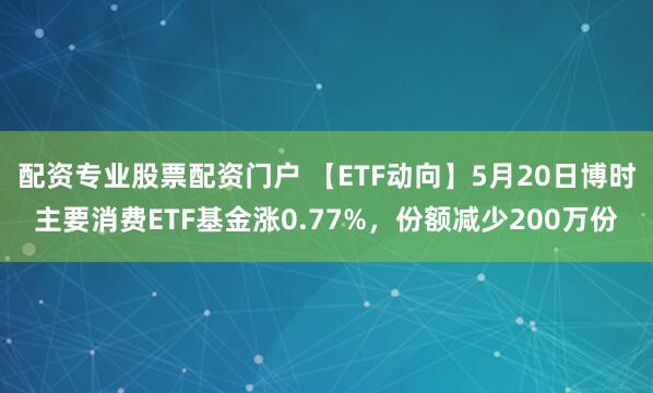 配资专业股票配资门户 【ETF动向】5月20日博时主要消费ETF基金涨0.77%，份额减少200万份