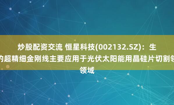 炒股配资交流 恒星科技(002132.SZ)：生产的超精细金刚线主要应用于光伏太阳能用晶硅片切割领域