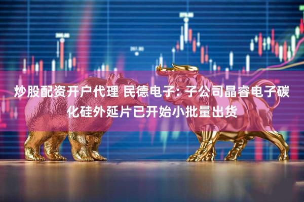炒股配资开户代理 民德电子: 子公司晶睿电子碳化硅外延片已开始小批量出货