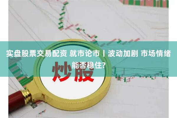 实盘股票交易配资 就市论市丨波动加剧 市场情绪能否稳住?