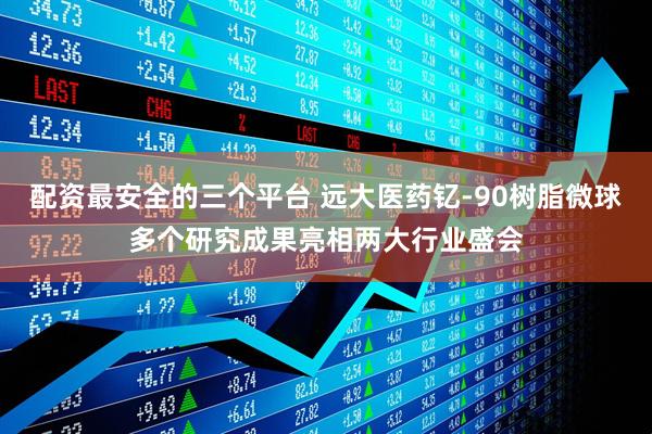 配资最安全的三个平台 远大医药钇-90树脂微球多个研究成果亮相两大行业盛会