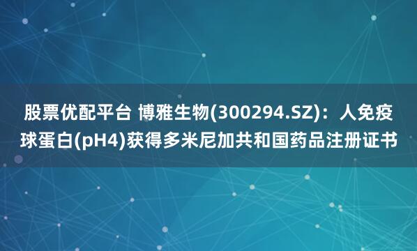 股票优配平台 博雅生物(300294.SZ)：人免疫球蛋白(pH4)获得多米尼加共和国药品注册证书