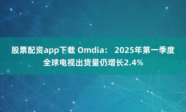 股票配资app下载 Omdia： 2025年第一季度全球电视出货量仍增长2.4%