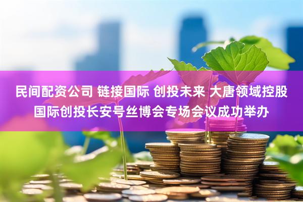 民间配资公司 链接国际 创投未来 大唐领域控股国际创投长安号丝博会专场会议成功举办