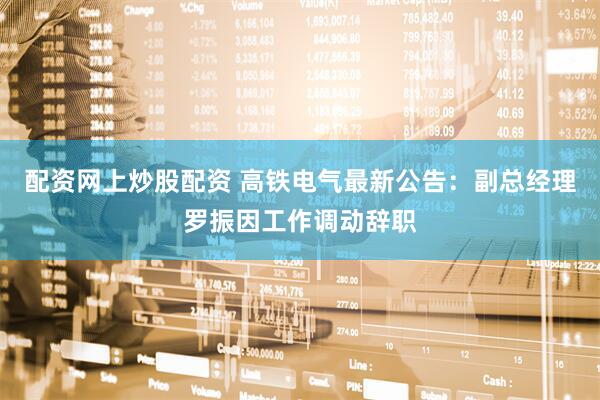 配资网上炒股配资 高铁电气最新公告：副总经理罗振因工作调动辞职