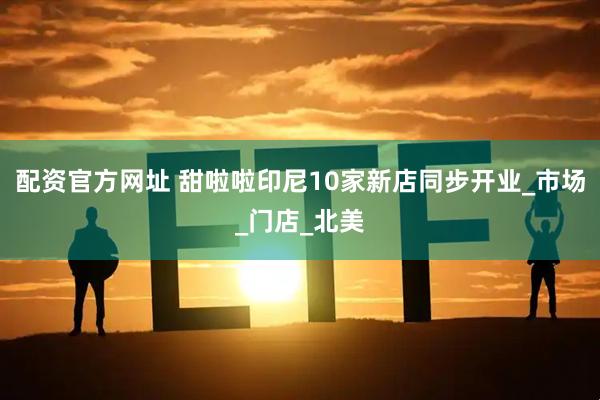 配资官方网址 甜啦啦印尼10家新店同步开业_市场_门店_北美