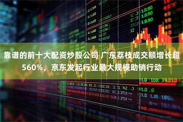 靠谱的前十大配资炒股公司 广东荔枝成交额增长超560%，京东发起行业最大规模助销行动