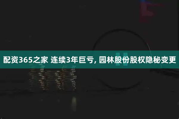 配资365之家 连续3年巨亏, 园林股份股权隐秘变更