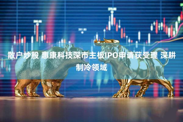 散户炒股 惠康科技深市主板IPO申请获受理 深耕制冷领域