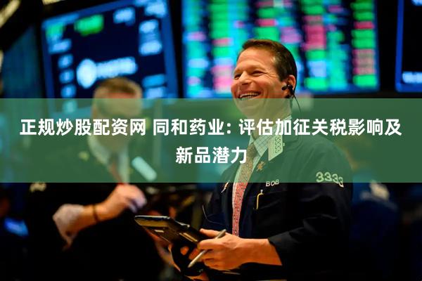 正规炒股配资网 同和药业: 评估加征关税影响及新品潜力