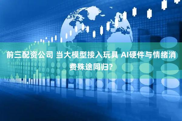 前三配资公司 当大模型接入玩具 AI硬件与情绪消费殊途同归？