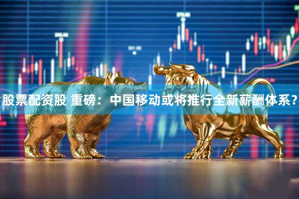 股票配资股 重磅：中国移动或将推行全新薪酬体系？