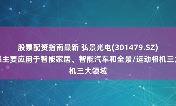 股票配资指南最新 弘景光电(301479.SZ)：产品主要应用于智能家居、智能汽车和全景/运动相机三大领域