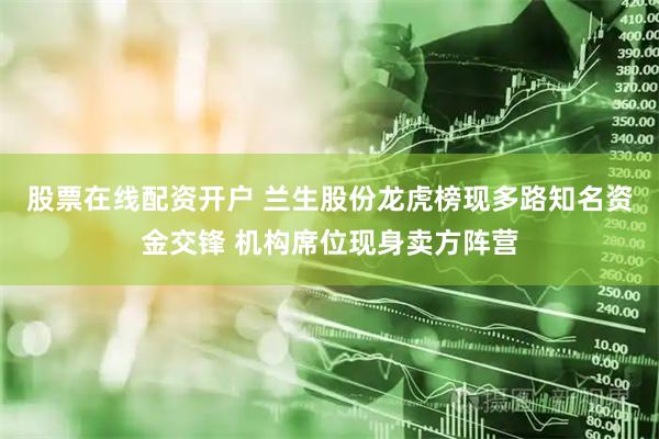 股票在线配资开户 兰生股份龙虎榜现多路知名资金交锋 机构席位现身卖方阵营