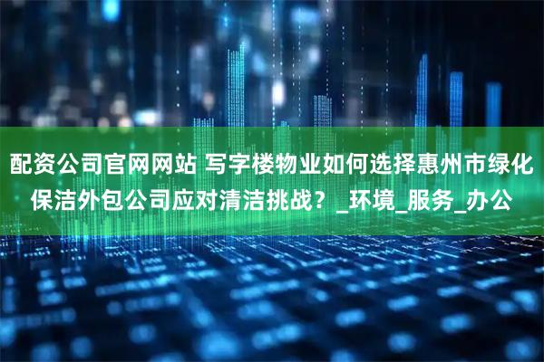 配资公司官网网站 写字楼物业如何选择惠州市绿化保洁外包公司应对清洁挑战？_环境_服务_办公