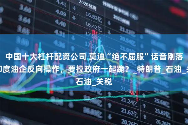 中国十大杠杆配资公司 莫迪“绝不屈服”话音刚落,印度油企反向操作,要拉政府一起跪?_特朗普_石油_关税
