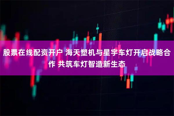 股票在线配资开户 海天塑机与星宇车灯开启战略合作 共筑车灯智造新生态