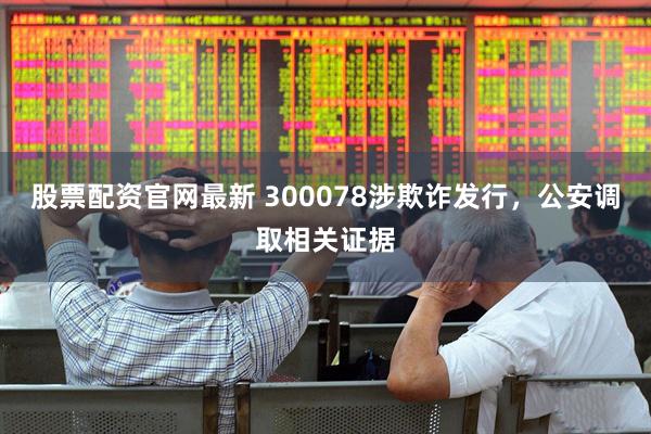 股票配资官网最新 300078涉欺诈发行，公安调取相关证据