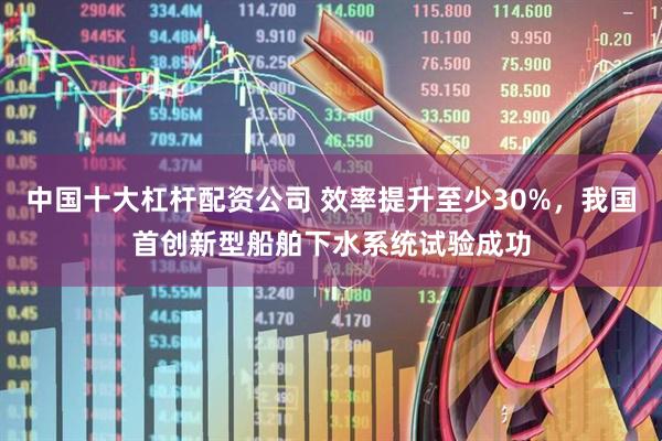 中国十大杠杆配资公司 效率提升至少30%,我国首创新型船舶下水系统试验成功